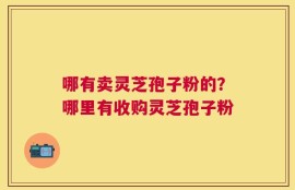 哪有卖灵芝孢子粉的？哪里有收购灵芝孢子粉