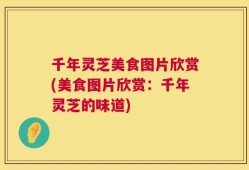 千年灵芝美食图片欣赏(美食图片欣赏：千年灵芝的味道)