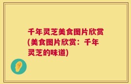 千年灵芝美食图片欣赏(美食图片欣赏：千年灵芝的味道)