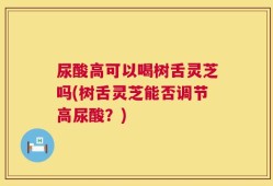 尿酸高可以喝树舌灵芝吗(树舌灵芝能否调节高尿酸？)