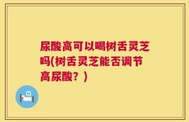 尿酸高可以喝树舌灵芝吗(树舌灵芝能否调节高尿酸？)