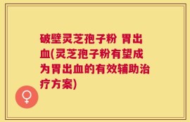 破壁灵芝孢子粉 胃出血(灵芝孢子粉有望成为胃出血的有效辅助治疗方案)