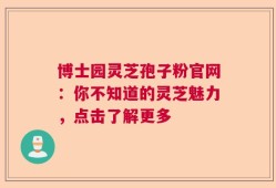 博士园灵芝孢子粉官网：你不知道的灵芝魅力，点击了解更多
