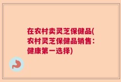 在农村卖灵芝保健品(农村灵芝保健品销售：健康第一选择)