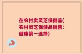 在农村卖灵芝保健品(农村灵芝保健品销售：健康第一选择)