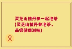 灵芝山楂丹参一起泡茶(灵芝山楂丹参泡茶，品尝健康滋味)
