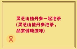 灵芝山楂丹参一起泡茶(灵芝山楂丹参泡茶，品尝健康滋味)