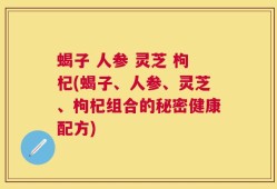 蝎子 人参 灵芝 枸杞(蝎子、人参、灵芝、枸杞组合的秘密健康配方)