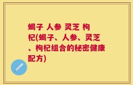 蝎子 人参 灵芝 枸杞(蝎子、人参、灵芝、枸杞组合的秘密健康配方)