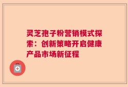 灵芝孢子粉营销模式探索：创新策略开启健康产品市场新征程