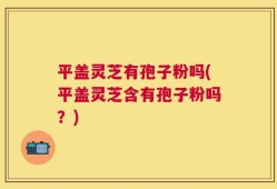 平盖灵芝有孢子粉吗(平盖灵芝含有孢子粉吗？)