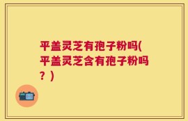 平盖灵芝有孢子粉吗(平盖灵芝含有孢子粉吗？)