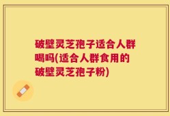 破壁灵芝孢子适合人群喝吗(适合人群食用的破壁灵芝孢子粉)