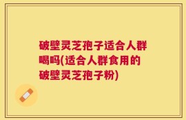 破壁灵芝孢子适合人群喝吗(适合人群食用的破壁灵芝孢子粉)