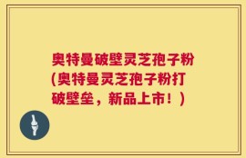 奥特曼破壁灵芝孢子粉(奥特曼灵芝孢子粉打破壁垒，新品上市！)