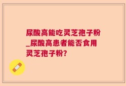 尿酸高能吃灵芝孢子粉_尿酸高患者能否食用灵芝孢子粉？