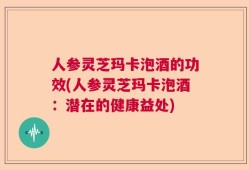 人参灵芝玛卡泡酒的功效(人参灵芝玛卡泡酒：潜在的健康益处)