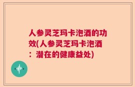 人参灵芝玛卡泡酒的功效(人参灵芝玛卡泡酒：潜在的健康益处)