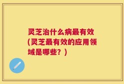 灵芝治什么病最有效 (灵芝最有效的应用领域是哪些？)