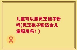 儿童可以服灵芝孢子粉吗(灵芝孢子粉适合儿童服用吗？)