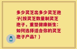 多少灵芝出多少灵芝孢子(按灵芝数量制灵芝孢子，重塑健康新生：如何选择适合你的灵芝孢子产品？)