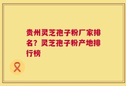 贵州灵芝孢子粉厂家排名？灵芝孢子粉产地排行榜