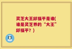 灵芝大王邱福平是谁(谁是灵芝界的“大王”邱福平？)
