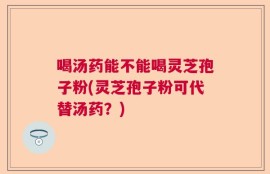 喝汤药能不能喝灵芝孢子粉(灵芝孢子粉可代替汤药？)