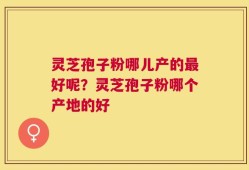 灵芝孢子粉哪儿产的最好呢？灵芝孢子粉哪个产地的好