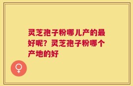 灵芝孢子粉哪儿产的最好呢？灵芝孢子粉哪个产地的好