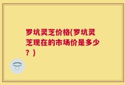 罗坑灵芝价格(罗坑灵芝现在的市场价是多少？)