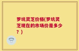 罗坑灵芝价格(罗坑灵芝现在的市场价是多少？)