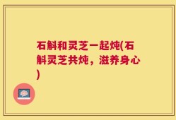 石斛和灵芝一起炖(石斛灵芝共炖，滋养身心)