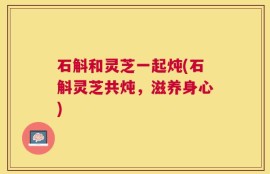 石斛和灵芝一起炖(石斛灵芝共炖，滋养身心)