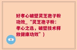 好孝心破壁灵芝孢子粉功效_“灵芝孢子粉：孝心之选，破壁技术释放健康功效”)