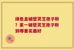 绿色盒破壁灵芝孢子粉？紫一破壁灵芝孢子粉到哪里买最好