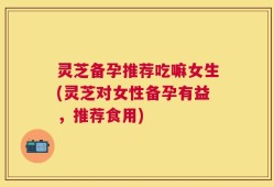 灵芝备孕推荐吃嘛女生(灵芝对女性备孕有益，推荐食用)