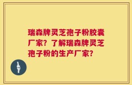 瑞森牌灵芝孢子粉胶囊厂家？了解瑞森牌灵芝孢子粉的生产厂家？