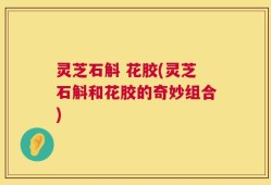 灵芝石斛 花胶(灵芝石斛和花胶的奇妙组合)