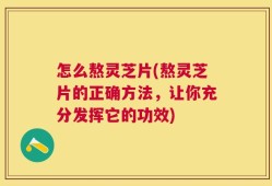 怎么熬灵芝片(熬灵芝片的正确方法，让你充分发挥它的功效)