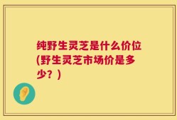 纯野生灵芝是什么价位(野生灵芝市场价是多少？)
