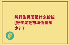 纯野生灵芝是什么价位(野生灵芝市场价是多少？)