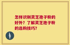 怎样识别灵芝孢子粉的好外？了解灵芝孢子粉的选购技巧？