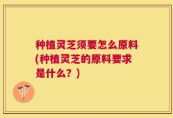 种植灵芝须要怎么原料(种植灵芝的原料要求是什么？)