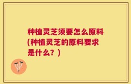 种植灵芝须要怎么原料(种植灵芝的原料要求是什么？)