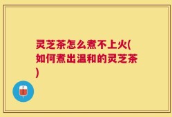 灵芝茶怎么煮不上火(如何煮出温和的灵芝茶)