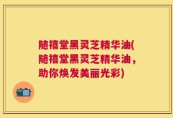 随禧堂黑灵芝精华油(随禧堂黑灵芝精华油，助你焕发美丽光彩)