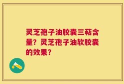 灵芝孢子油胶囊三萜含量？灵芝孢子油软胶囊的效果？