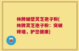 林牌破壁灵芝孢子粉(林牌灵芝孢子粉：突破砖墙，护您健康)