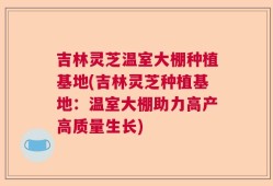 吉林灵芝温室大棚种植基地(吉林灵芝种植基地：温室大棚助力高产高质量生长)
